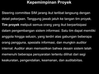 Kepemimpinan Proyek
Steering committee SIM jarang ikut terlibat langsung dengan
detail pekerjaan. Tanggung jawab jatuh ke tangan tim proyek.
Tim proyek meliputi semua orang yang ikut berpartisipasi
dalam pengembangan sistem informasi. Satu tim dapat memiliki
anggota hingga selusin, yang terdiri atas gabungan beberapa
orang pengguna, spesialis informasi, dan mungkin auditor
internal. Auditor akan memastikan bahwa desain sistem telah
memenuhi beberapa persyaratan tertentu dilihat dari segi
keakuratan, pengendalian, keamanan, dan auditabiitas.
 