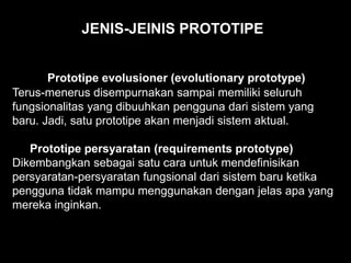 Prototipe evolusioner (evolutionary prototype)
Terus-menerus disempurnakan sampai memiliki seluruh
fungsionalitas yang dibuuhkan pengguna dari sistem yang
baru. Jadi, satu prototipe akan menjadi sistem aktual.
Prototipe persyaratan (requirements prototype)
Dikembangkan sebagai satu cara untuk mendefinisikan
persyaratan-persyaratan fungsional dari sistem baru ketika
pengguna tidak mampu menggunakan dengan jelas apa yang
mereka inginkan.
JENIS-JEINIS PROTOTIPE
 
