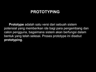 Prototype adalah satu versi dari sebuah sistem
potensial yang memberikan ide bagi para pengembang dan
calon pengguna, bagaimana sistem akan berfungsi dalam
bentuk yang telah selesai. Proses prototype ini disebut
prototyping.
PROTOTYPING
 