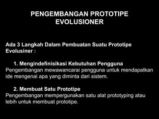 PENGEMBANGAN PROTOTIPE
EVOLUSIONER
Ada 3 Langkah Dalam Pembuatan Suatu Prototipe
Evolusiner :
1. Mengindefinisikasi Kebutuhan Pengguna
Pengembangan mewawancarai pengguna untuk mendapatkan
ide mengenai apa yang diminta dari sistem.
2. Membuat Satu Prototipe
Pengembangan mempergunakan satu alat prototyping atau
lebih untuk membuat prototipe.
 