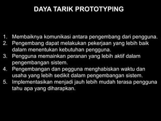 1. Membaiknya komunikasi antara pengembang dari pengguna.
2. Pengembang dapat melakukan pekerjaan yang lebih baik
dalam menentukan kebutuhan pengguna.
3. Pengguna memainkan peranan yang lebih aktif dalam
pengembangan sistem.
4. Pengembangan dan pegguna menghabiskan waktu dan
usaha yang lebih sedikit dalam pengembangan sistem.
5. Implementasikan menjadi jauh lebih mudah terasa pengguna
tahu apa yang diharapkan.
DAYA TARIK PROTOTYPING
 