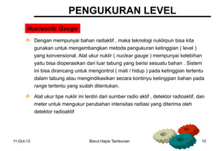 11-Oct-13 Bisrul Hapis Tambunan 10
PENGUKURAN LEVEL
Nucleonic Gauge
 Dengan mempunyai bahan radiaktif , maka teknologi nuklirpun bisa kita
gunakan untuk mengembangkan metoda pengukuran ketinggian ( level )
yang konvensional. Alat ukur nuklir ( nuclear gauge ) mempunyai kelebihan
yaitu bisa dioperasikan dari luar tabung yang berisi sesuatu bahan . Sistem
ini bisa dirancang untuk mengontrol ( mati / hidup ) pada ketinggian tertentu
dalam tabung atau mengindikasikan secara kontinyu ketinggian bahan pada
range tertentu yang sudah ditentukan.
 Alat ukur tipe nuklir ini terdiri dari sumber radio aktif , detektor radioaktif, dan
meter untuk mengukur perubahan intensitas radiasi yang diterima oleh
detektor radioaktif
 