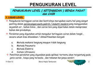11-Oct-13 2
PENGUKURAN LEVEL
PENGUKURAN LEVEL ( KETINGGIAN ) BENDA PADAT
dan CAIR
1. LIQUID LEVEL
 Pengukuran ketinggian cairan dan kontrolnya merupakan suatu hal yang sangat
penting dalam perancangan suatu pabrik / industri modern yang menggunakan
sejumlah air , bahan kimia , dan cairan lain yang diperlukan dalam memproses
bahan dan produknya.
 Peralatan yang digunakan untuk mengukur ketinggian cairan dalam tangki ,
secara umum bisa dibedakan / diklasifikasikan menjadi
a. Metoda mekanis langsung maupun tidak langsung
b. Metoda Pneumatis
c. Metoda Elektris
d. Sistem Ultrasonic
e. Nucleonic gauge Pemilihan peralatan yang digunakan pada aplikasi tertentu akan tergantung pada
jenis cairan , biaya yang tersedia , dan tekanan kerjanya sendiri
Bisrul Hapis Tambunan
 