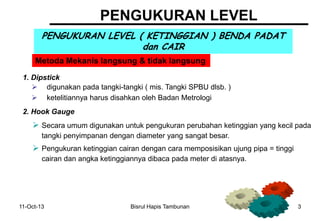 11-Oct-13 Bisrul Hapis Tambunan 3
PENGUKURAN LEVEL
PENGUKURAN LEVEL ( KETINGGIAN ) BENDA PADAT
dan CAIR
1. Dipstick
Metoda Mekanis langsung & tidak langsung
 digunakan pada tangki-tangki ( mis. Tangki SPBU dlsb. )
 ketelitiannya harus disahkan oleh Badan Metrologi
2. Hook Gauge
 Secara umum digunakan untuk pengukuran perubahan ketinggian yang kecil pada
tangki penyimpanan dengan diameter yang sangat besar.
 Pengukuran ketinggian cairan dengan cara memposisikan ujung pipa = tinggi
cairan dan angka ketinggiannya dibaca pada meter di atasnya.
 