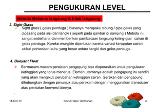 11-Oct-13 Bisrul Hapis Tambunan 4
PENGUKURAN LEVEL
3. Sight Glass
Metoda Mekanis langsung & tidak langsung
4. Buoyant Float
 Sight glass ( gelas penduga ) biasanya merupaka tabung / pipa gelas yang
dipasang pada sisi dari tangki ( seperti pada gambar di samping ) Metoda ini
sangat sederhana dan memberikan pambacaan langsung keting-gian cairan di
gelas penduga. Koreksi mungkin diperlukan karena variasi kerapatan cairan
akibat perbedaan suhu yang besar antara tangki dan gelas penduga.
 Bermacam-macam peralatan pengapung bisa dioperasikan untuk pengukuran
ketinggian yang terus menerus. Elemen utamanya adalah pengapung itu sendiri
yang akan mengikuti perubahan ketinggian cairan. Gerakan dari pengapung
dihubungkan dengan penunjuk atau perekam dengan menggunakan transduser
atau peralatan konversi lainnya.
.
 