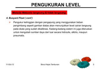 11-Oct-13 Bisrul Hapis Tambunan 5
PENGUKURAN LEVEL
Metoda Mekanis langsung & tidak langsung
4. Buoyant Float ( cont’)
 Pengukur ketinggian dengan pengapung yang menggunakan beban
pengimbang seperti gambar diatas akan menunjukkan level cairan langsung
pada skala yang sudah dikalibrasi. Kadang-kadang sistem ini juga diteruskan
untuk mengubah sumber daya dari luar secara hidroulis, elktris, maupun
pneumatis.
 
