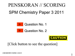 PENSKORAN // SCORING
       SPM Chemistry Paper 3 2011

                           Question No. 1
                           Question No. 2


      [Click button to see the question]

CHEMISTRY PAPER 3 4541/3
                                            1
 