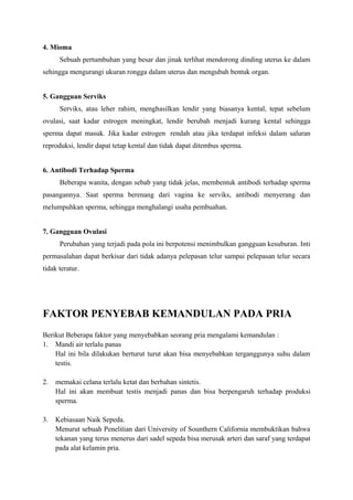 4. Mioma
Sebuah pertumbuhan yang besar dan jinak terlihat mendorong dinding uterus ke dalam
sehingga mengurangi ukuran rongga dalam uterus dan mengubah bentuk organ.
5. Gangguan Serviks
Serviks, atau leher rahim, menghasilkan lendir yang biasanya kental, tepat sebelum
ovulasi, saat kadar estrogen meningkat, lendir berubah menjadi kurang kental sehingga
sperma dapat masuk. Jika kadar estrogen rendah atau jika terdapat infeksi dalam saluran
reproduksi, lendir dapat tetap kental dan tidak dapat ditembus sperma.
6. Antibodi Terhadap Sperma
Beberapa wanita, dengan sebab yang tidak jelas, membentuk antibodi terhadap sperma
pasangannya. Saat sperma berenang dari vagina ke serviks, antibodi menyerang dan
melumpuhkan sperma, sehingga menghalangi usaha pembuahan.
7. Gangguan Ovulasi
Perubahan yang terjadi pada pola ini berpotensi menimbulkan gangguan kesuburan. Inti
permasalahan dapat berkisar dari tidak adanya pelepasan telur sampai pelepasan telur secara
tidak teratur.

FAKTOR PENYEBAB KEMANDULAN PADA PRIA
Berikut Beberapa faktor yang menyebabkan seorang pria mengalami kemandulan :
1. Mandi air terlalu panas
Hal ini bila dilakukan berturut turut akan bisa menyebabkan terganggunya suhu dalam
testis.
2.

memakai celana terlalu ketat dan berbahan sintetis.
Hal ini akan membuat testis menjadi panas dan bisa berpengaruh terhadap produksi
sperma.

3.

Kebiasaan Naik Sepeda.
Menurut sebuah Penelitian dari University of Sounthern California membuktikan bahwa
tekanan yang terus menerus dari sadel sepeda bisa merusak arteri dan saraf yang terdapat
pada alat kelamin pria.

 