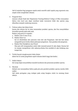 Jadi di anjurkan bagi pengguna sepeda untuk memilih sadel sepeda yang ergonomis atau
empuk untuk menghindari tekanan.
4.

Pengaruh Stres
menurut sebuah Studi dari Departemen Fisiologi,Medical College of Ohio menyatakan
bahwa stres kecil pun dapat membuat kadar testosteron lelaki dan sperma yang
dihasilkan menjadi cenderung menurun.

5.

Terkena radiasi dan bahan kimia
karena jika terkena hal ini akan menurunkan produksi sperma, dan bisa menyebabkan
kerusakan genetik pada anak anak.
Radiasi yang perlu di waspadai :
a. Radiasi sinar X atau X-ray.
b. Radiasi Sinar Las
hal ini ditimbulkan dari pancaran sinar dari alat Pengelasan. Jadi hati hati dalam
mengambil posisi ketika dalam pekerjaan pengelasan. Atau gunakan alat pengaman.
c. Radiasi Dari Handphone atau Ponsel.
Dan para ahli menganjurkan untuk tidak menaruh ponsel di saku depan. Karena hal
ini mampu memperbesar efek radiasinya.Kalau bisa taruhlah di saku belakang atau
tempat lain.

6.

Terlalu banyak mengkonsumsi obata obatan.
dalam hal ini untuk pengobatan seperti tekanan darah tinggi dan kanker.

7.

Infeksi bakteri.
hal serupa dapat menyebabkan masalah kesuburan dan penurunan produksi sperma.

8.

Merokok
Sebuah riset menunjukkan bahwa pada pria pria perokok produksi sperma mereka lebih
sedikit.
Jadi tanda peringatan yang terdapat pada setiap bungkus rokok itu memang benar
adanya.

 