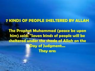 7 KINDS OF PEOPLE SHELTERED BY ALLAH The Prophet Muhammad (peace be upon him) said: &quot;Seven kinds of people will be sheltered under the shade of Allah on the Day of Judgment... They are: 