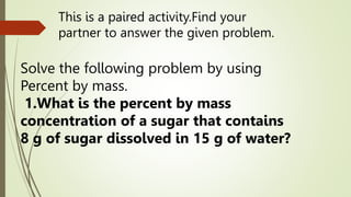 This is a paired activity.Find your
partner to answer the given problem.
Solve the following problem by using
Percent by mass.
1.What is the percent by mass
concentration of a sugar that contains
8 g of sugar dissolved in 15 g of water?
 