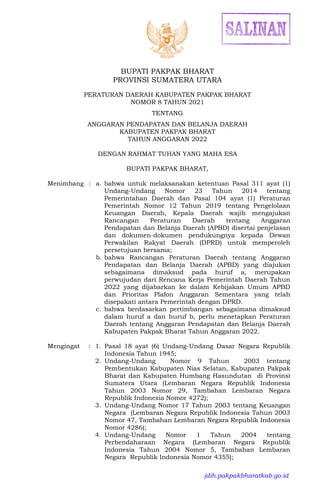 BUPATI PAKPAK BHARAT
PROVINSI SUMATERA UTARA
PERATURAN DAERAH KABUPATEN PAKPAK BHARAT
NOMOR 8 TAHUN 2021
TENTANG
ANGGARAN PENDAPATAN DAN BELANJA DAERAH
KABUPATEN PAKPAK BHARAT
TAHUN ANGGARAN 2022
DENGAN RAHMAT TUHAN YANG MAHA ESA
BUPATI PAKPAK BHARAT,
Menimbang : a. bahwa untuk melaksanakan ketentuan Pasal 311 ayat (1)
Undang-Undang Nomor 23 Tahun 2014 tentang
Pemerintahan Daerah dan Pasal 104 ayat (1) Peraturan
Pemerintah Nomor 12 Tahun 2019 tentang Pengelolaan
Keuangan Daerah, Kepala Daerah wajib mengajukan
Rancangan Peraturan Daerah tentang Anggaran
Pendapatan dan Belanja Daerah (APBD) disertai penjelasan
dan dokumen-dokumen pendukungnya kepada Dewan
Perwakilan Rakyat Daerah (DPRD) untuk memperoleh
persetujuan bersama;
b. bahwa Rancangan Peraturan Daerah tentang Anggaran
Pendapatan dan Belanja Daerah (APBD) yang diajukan
sebagaimana dimaksud pada huruf a, merupakan
perwujudan dari Rencana Kerja Pemerintah Daerah Tahun
2022 yang dijabarkan ke dalam Kebijakan Umum APBD
dan Prioritas Plafon Anggaran Sementara yang telah
disepakati antara Pemerintah dengan DPRD.
c. bahwa berdasarkan pertimbangan sebagaimana dimaksud
dalam huruf a dan huruf b, perlu menetapkan Peraturan
Daerah tentang Anggaran Pendapatan dan Belanja Daerah
Kabupaten Pakpak Bharat Tahun Anggaran 2022.
Mengingat : 1. Pasal 18 ayat (6) Undang-Undang Dasar Negara Republik
Indonesia Tahun 1945;
2. Undang-Undang Nomor 9 Tahun 2003 tentang
Pembentukan Kabupaten Nias Selatan, Kabupaten Pakpak
Bharat dan Kabupaten Humbang Hasundutan di Provinsi
Sumatera Utara (Lembaran Negara Republik Indonesia
Tahun 2003 Nomor 29, Tambahan Lembaran Negara
Republik Indonesia Nomor 4272);
3. Undang-Undang Nomor 17 Tahun 2003 tentang Keuangan
Negara (Lembaran Negara Republik Indonesia Tahun 2003
Nomor 47, Tambahan Lembaran Negara Republik Indonesia
Nomor 4286);
4. Undang-Undang Nomor 1 Tahun 2004 tentang
Perbendaharaan Negara (Lembaran Negara Republik
Indonesia Tahun 2004 Nomor 5, Tambahan Lembaran
Negara Republik Indonesia Nomor 4355);
jdih.pakpakbharatkab.go.id
 