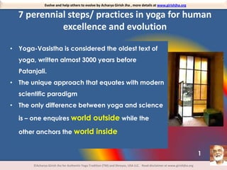 Evolve and help others to evolve by Acharya Girish Jha , more details at www.girishjha.org

7 perennial steps/ practices in yoga for human
excellence and evolution
• Yoga-Vasistha is considered the oldest text of

yoga, written almost 3000 years before
Patanjali.
• The unique approach that equates with modern
scientific paradigm
• The only difference between yoga and science
is – one enquires world outside while the
other anchors the world inside
1
©Acharya Girish Jha for Authentic Yoga Tradition (TM) and Shreyas, USA LLC. Read disclaimer at www.girishjha.org

 