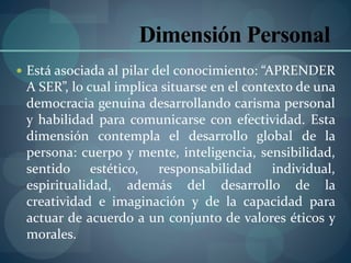  Está asociada al pilar del conocimiento: “APRENDER
A SER”, lo cual implica situarse en el contexto de una
democracia genuina desarrollando carisma personal
y habilidad para comunicarse con efectividad. Esta
dimensión contempla el desarrollo global de la
persona: cuerpo y mente, inteligencia, sensibilidad,
sentido estético, responsabilidad individual,
espiritualidad, además del desarrollo de la
creatividad e imaginación y de la capacidad para
actuar de acuerdo a un conjunto de valores éticos y
morales.
Dimensión Personal
 