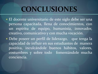 CONCLUSIONES
 El docente universitario de este siglo debe ser una
persona capacitada, llena de conocimientos, con
un espíritu de equipo, humanista, innovador,
creativo, comunicativo y con mucha vocación.
 Debe poseer un perfil de liderazgo, que tenga la
capacidad de influir en sus estudiantes de manera
positiva, inculcándole buenos hábitos, valores,
costumbres y sobre todo fomentándole mucha
conciencia.
 