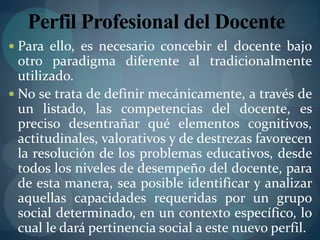 Perfil Profesional del Docente
 Para ello, es necesario concebir el docente bajo
otro paradigma diferente al tradicionalmente
utilizado.
 No se trata de definir mecánicamente, a través de
un listado, las competencias del docente, es
preciso desentrañar qué elementos cognitivos,
actitudinales, valorativos y de destrezas favorecen
la resolución de los problemas educativos, desde
todos los niveles de desempeño del docente, para
de esta manera, sea posible identificar y analizar
aquellas capacidades requeridas por un grupo
social determinado, en un contexto específico, lo
cual le dará pertinencia social a este nuevo perfil.
 