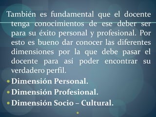 También es fundamental que el docente
tenga conocimientos de ese deber ser
para su éxito personal y profesional. Por
esto es bueno dar conocer las diferentes
dimensiones por la que debe pasar el
docente para así poder encontrar su
verdadero perfil.
 Dimensión Personal.
 Dimensión Profesional.
 Dimensión Socio – Cultural.

 