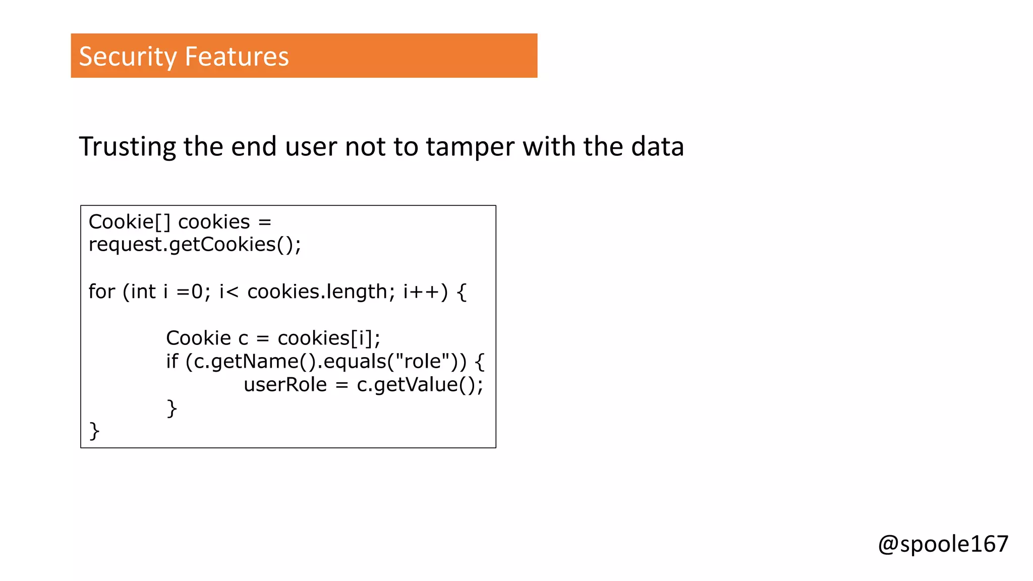 @spoole167
Security Features
Trusting the end user not to tamper with the data
Cookie[] cookies =
request.getCookies();
for (int i =0; i< cookies.length; i++) {
Cookie c = cookies[i];
if (c.getName().equals("role")) {
userRole = c.getValue();
}
}
 