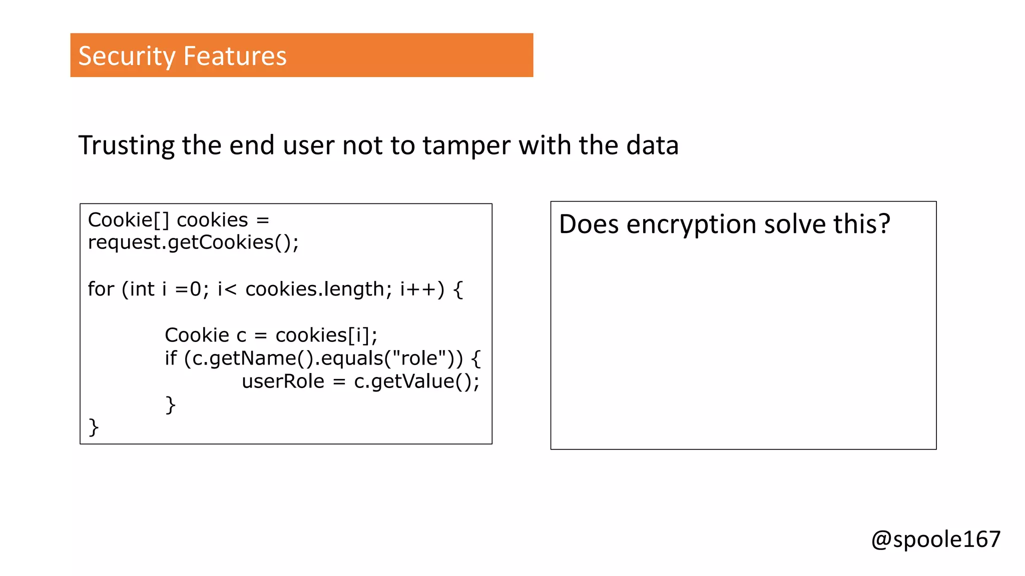@spoole167
Security Features
Trusting the end user not to tamper with the data
Cookie[] cookies =
request.getCookies();
for (int i =0; i< cookies.length; i++) {
Cookie c = cookies[i];
if (c.getName().equals("role")) {
userRole = c.getValue();
}
}
Does encryption solve this?
 