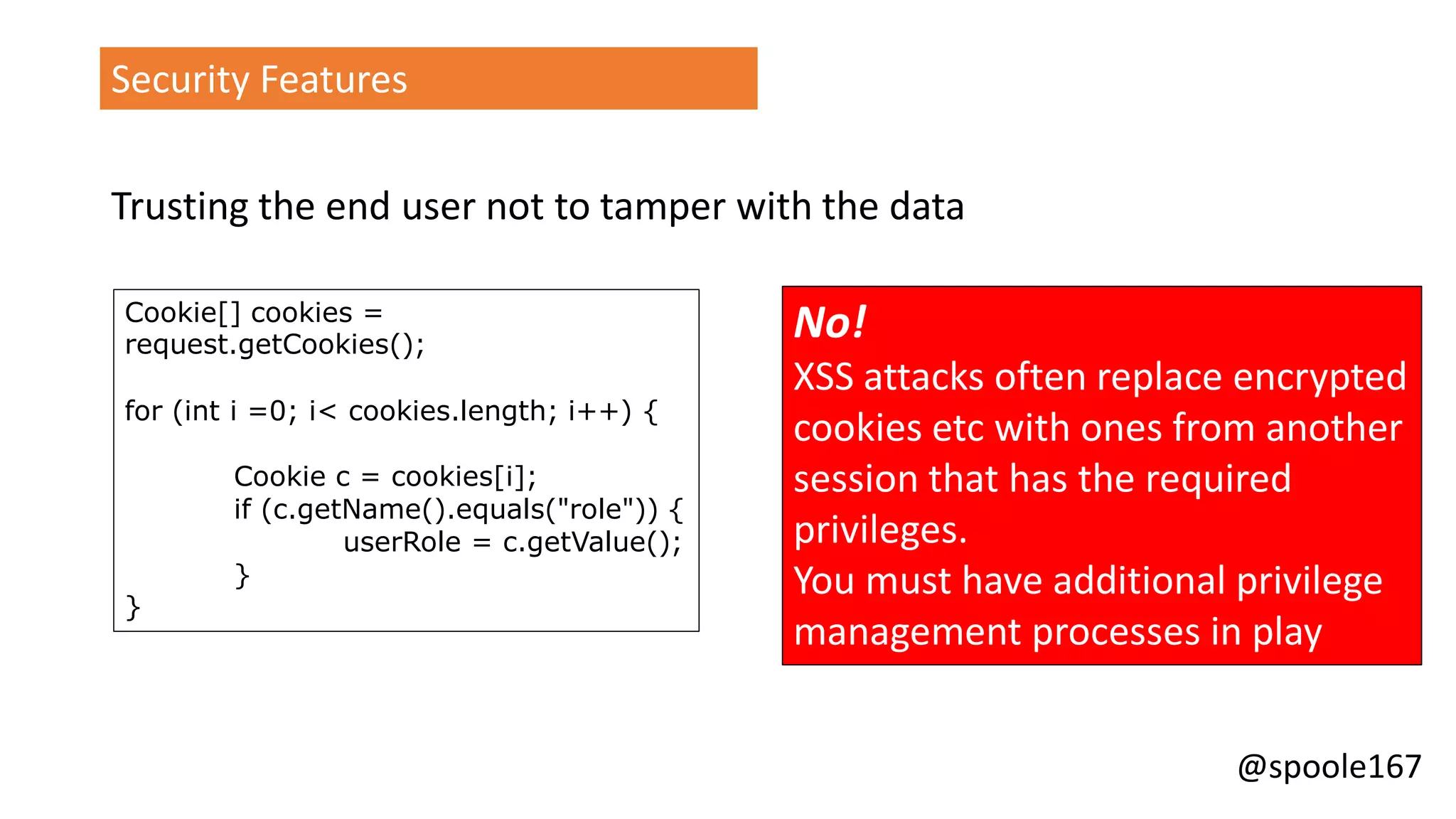 @spoole167
Security Features
Trusting the end user not to tamper with the data
Cookie[] cookies =
request.getCookies();
for (int i =0; i< cookies.length; i++) {
Cookie c = cookies[i];
if (c.getName().equals("role")) {
userRole = c.getValue();
}
}
No!
XSS attacks often replace encrypted
cookies etc with ones from another
session that has the required
privileges.
You must have additional privilege
management processes in play
 