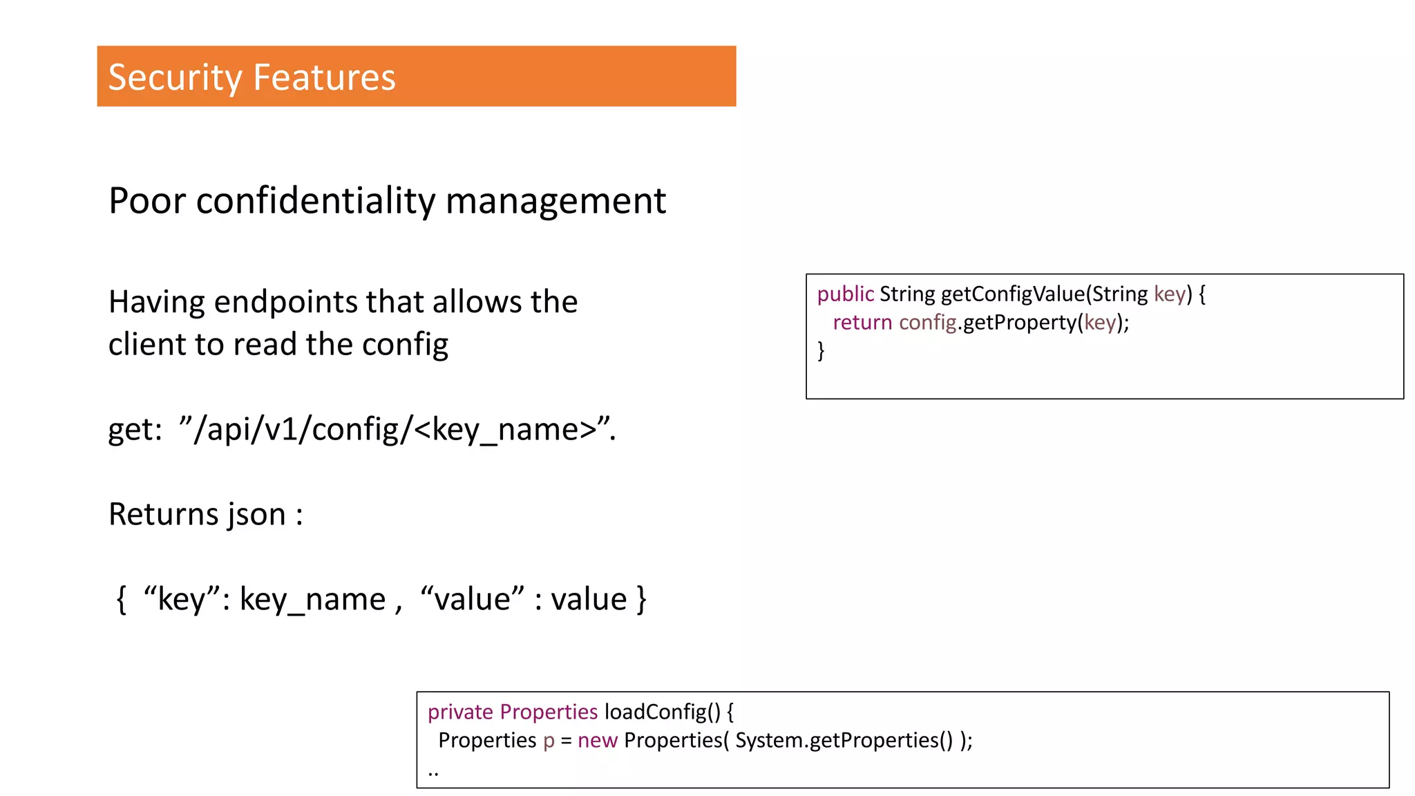 @spoole167
Security Features
Having endpoints that allows the
client to read the config
get: ”/api/v1/config/<key_name>”.
Returns json :
{ “key”: key_name , “value” : value }
public String getConfigValue(String key) {
return config.getProperty(key);
}
private Properties loadConfig() {
Properties p = new Properties( System.getProperties() );
..
Poor confidentiality management
 