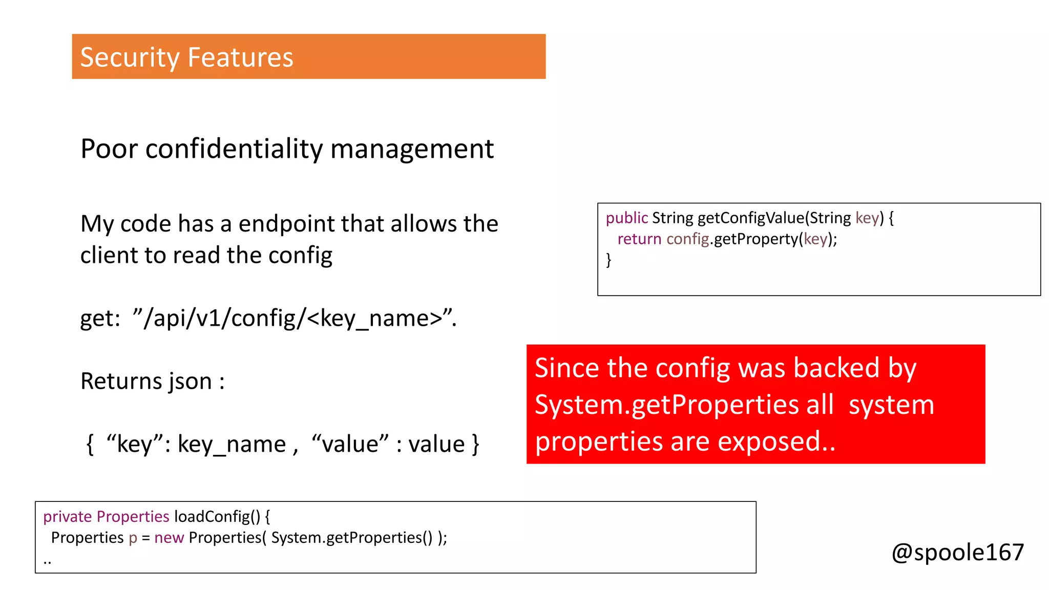 @spoole167
Security Features
My code has a endpoint that allows the
client to read the config
get: ”/api/v1/config/<key_name>”.
Returns json :
{ “key”: key_name , “value” : value }
public String getConfigValue(String key) {
return config.getProperty(key);
}
private Properties loadConfig() {
Properties p = new Properties( System.getProperties() );
..
Poor confidentiality management
Since the config was backed by
System.getProperties all system
properties are exposed..
 