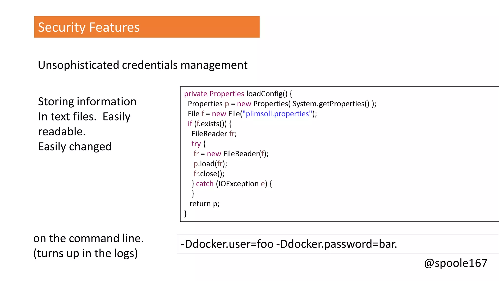 @spoole167
private Properties loadConfig() {
Properties p = new Properties( System.getProperties() );
File f = new File("plimsoll.properties");
if (f.exists()) {
FileReader fr;
try {
fr = new FileReader(f);
p.load(fr);
fr.close();
} catch (IOException e) {
}
return p;
}
Security Features
Unsophisticated credentials management
-Ddocker.user=foo -Ddocker.password=bar.
Storing information
In text files. Easily
readable.
Easily changed
on the command line.
(turns up in the logs)
 