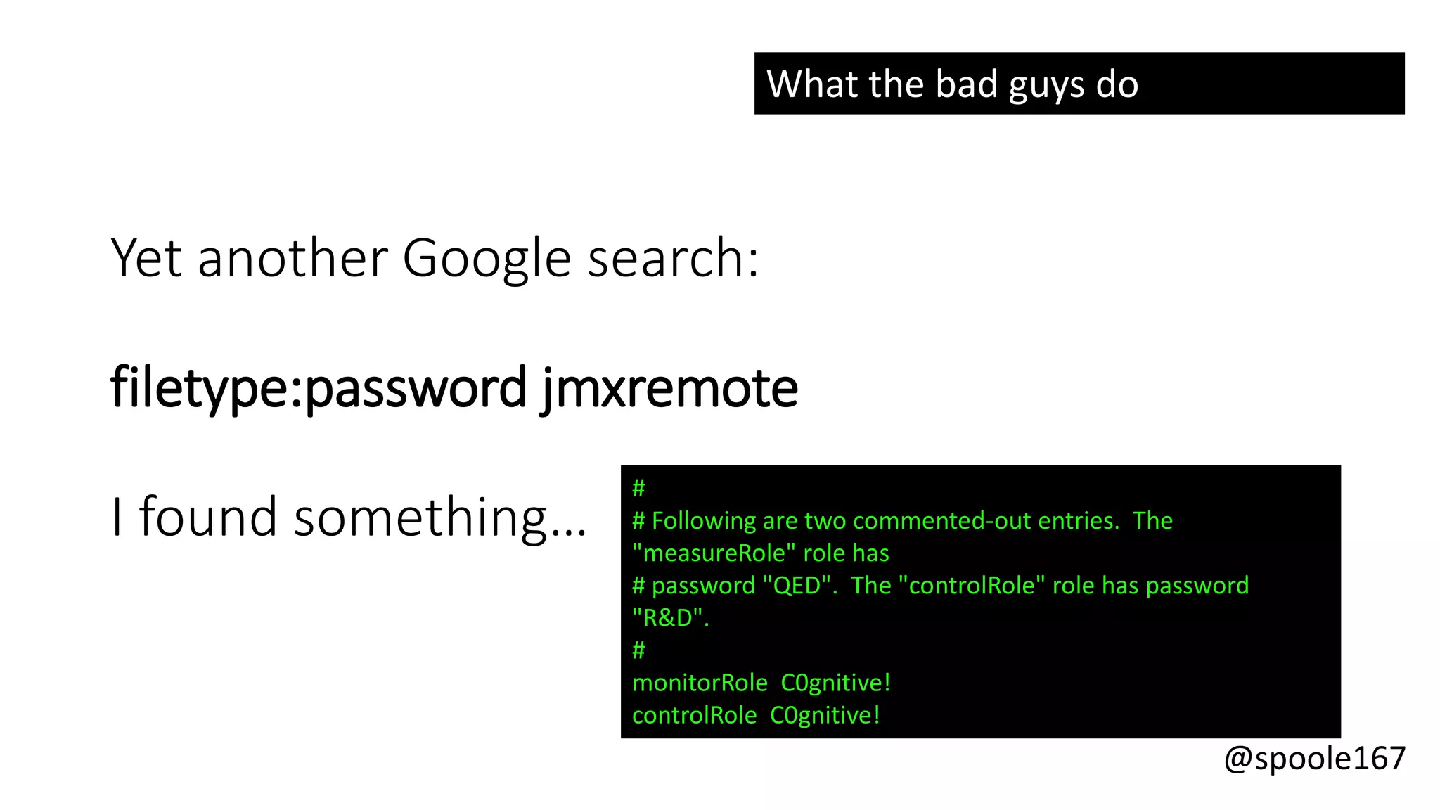 @spoole167
Yet another Google search:
filetype:password jmxremote
I found something…
#
# Following are two commented-out entries. The
"measureRole" role has
# password "QED". The "controlRole" role has password
"R&D".
#
monitorRole C0gnitive!
controlRole C0gnitive!
What the bad guys do
 