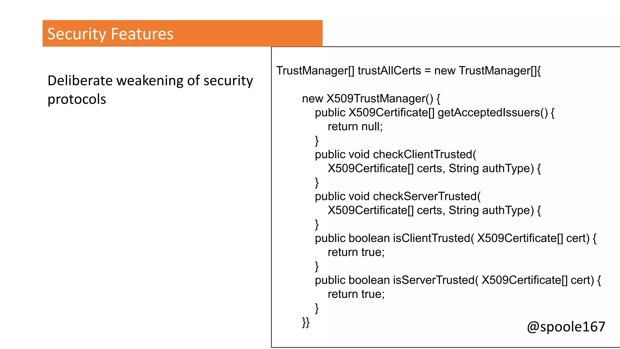 @spoole167
TrustManager[] trustAllCerts = new TrustManager[]{
new X509TrustManager() {
public X509Certificate[] getAcceptedIssuers() {
return null;
}
public void checkClientTrusted(
X509Certificate[] certs, String authType) {
}
public void checkServerTrusted(
X509Certificate[] certs, String authType) {
}
public boolean isClientTrusted( X509Certificate[] cert) {
return true;
}
public boolean isServerTrusted( X509Certificate[] cert) {
return true;
}
}}
Security Features
Deliberate weakening of security
protocols
 