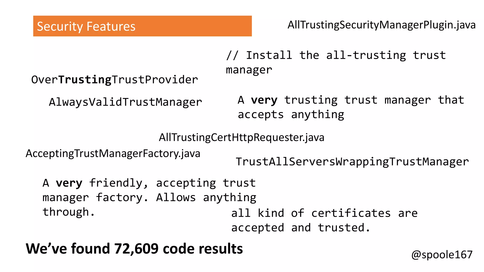 @spoole167We’ve found 72,609 code results
AlwaysValidTrustManager
TrustAllServersWrappingTrustManager
A very friendly, accepting trust
manager factory. Allows anything
through. all kind of certificates are
accepted and trusted.
A very trusting trust manager that
accepts anything
// Install the all-trusting trust
manager
OverTrustingTrustProvider
AllTrustingSecurityManagerPlugin.java
AcceptingTrustManagerFactory.java
AllTrustingCertHttpRequester.java
Security Features
 