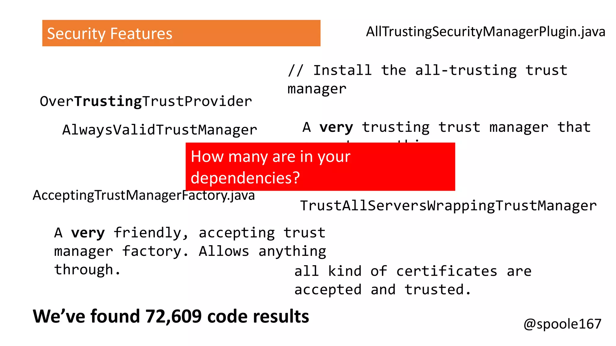 @spoole167We’ve found 72,609 code results
AlwaysValidTrustManager
TrustAllServersWrappingTrustManager
A very friendly, accepting trust
manager factory. Allows anything
through. all kind of certificates are
accepted and trusted.
A very trusting trust manager that
accepts anything
// Install the all-trusting trust
manager
OverTrustingTrustProvider
AllTrustingSecurityManagerPlugin.java
AcceptingTrustManagerFactory.java
AllTrustingCertHttpRequester.java
Security Features
How many are in your
dependencies?
 