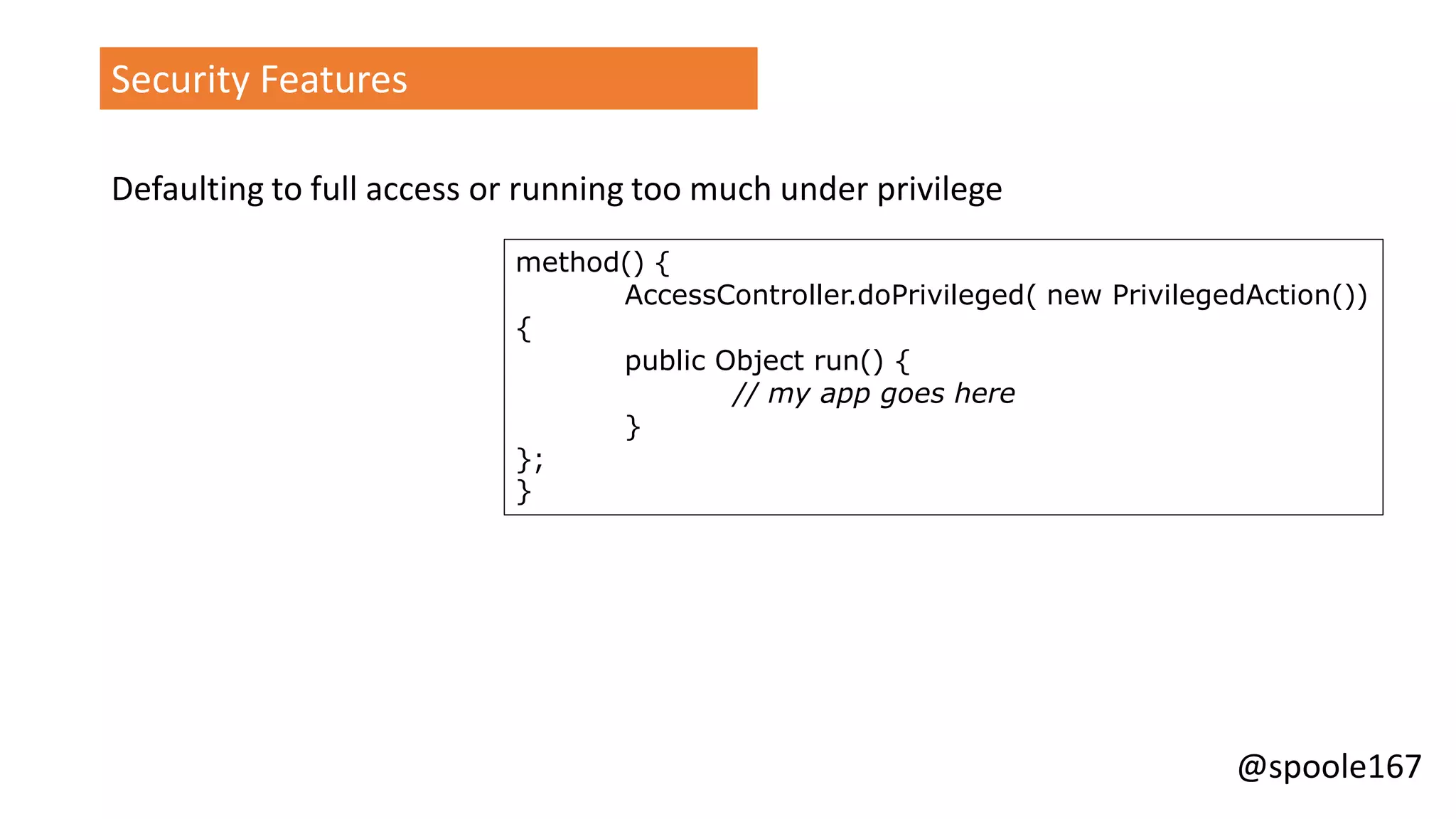@spoole167
Security Features
Defaulting to full access or running too much under privilege
method() {
AccessController.doPrivileged( new PrivilegedAction())
{
public Object run() {
// my app goes here
}
};
}
 