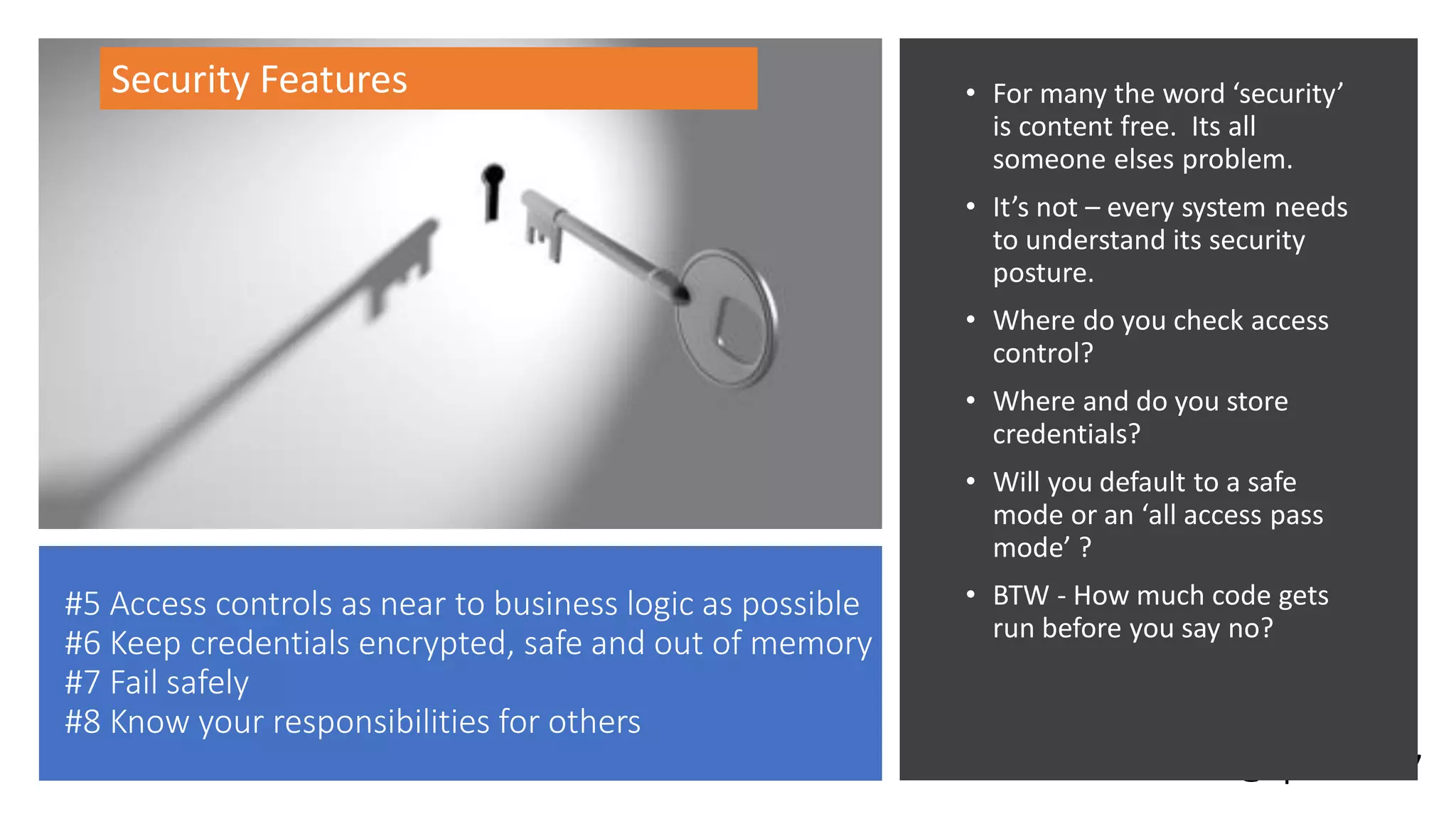 @spoole167
#5 Access controls as near to business logic as possible
#6 Keep credentials encrypted, safe and out of memory
#7 Fail safely
#8 Know your responsibilities for others
• For many the word ‘security’
is content free. Its all
someone elses problem.
• It’s not – every system needs
to understand its security
posture.
• Where do you check access
control?
• Where and do you store
credentials?
• Will you default to a safe
mode or an ‘all access pass
mode’ ?
• BTW - How much code gets
run before you say no?
Security Features
 
