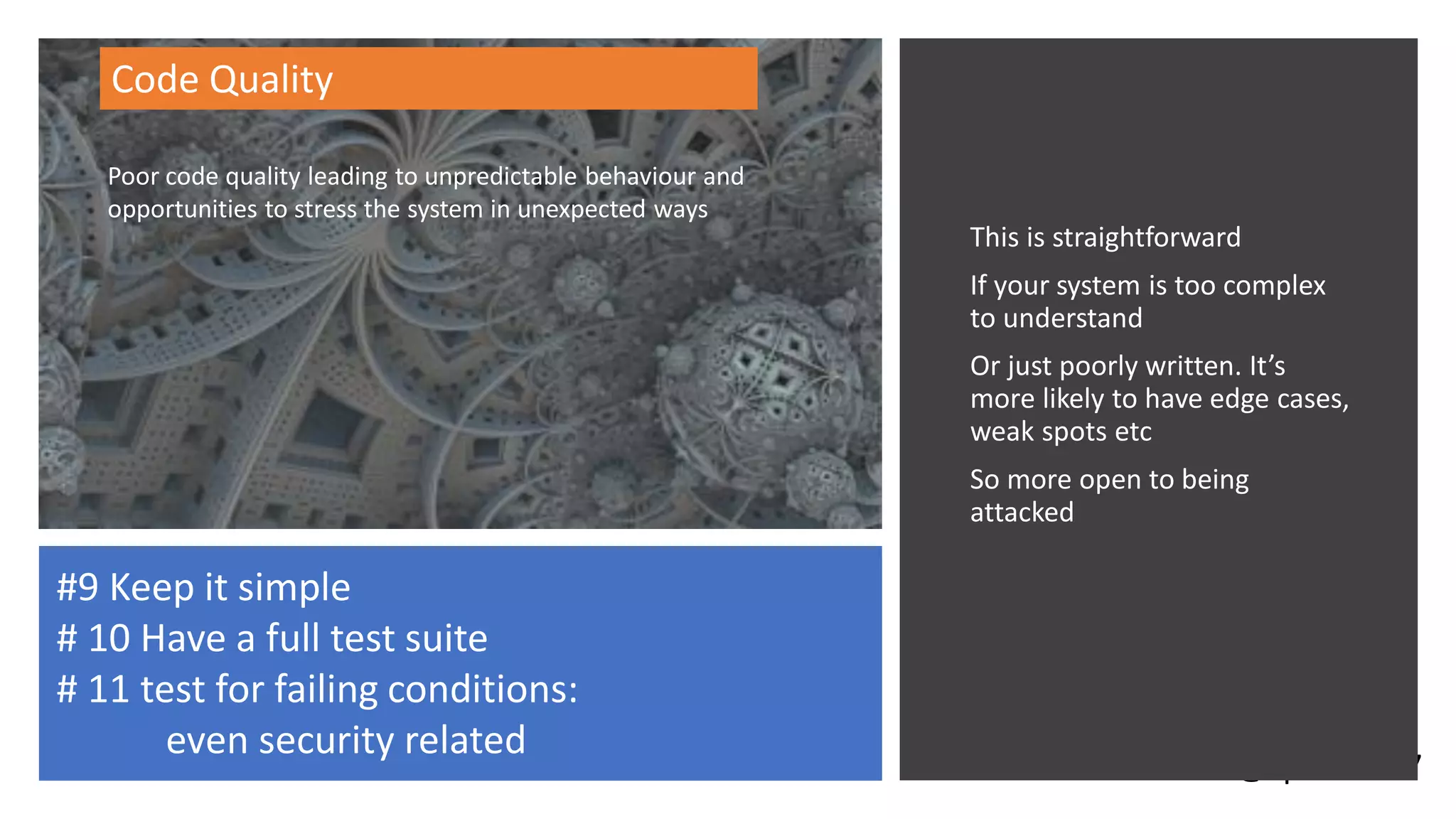 @spoole167
This is straightforward
If your system is too complex
to understand
Or just poorly written. It’s
more likely to have edge cases,
weak spots etc
So more open to being
attacked
Code Quality
#9 Keep it simple
# 10 Have a full test suite
# 11 test for failing conditions:
even security related
Poor code quality leading to unpredictable behaviour and
opportunities to stress the system in unexpected ways
 