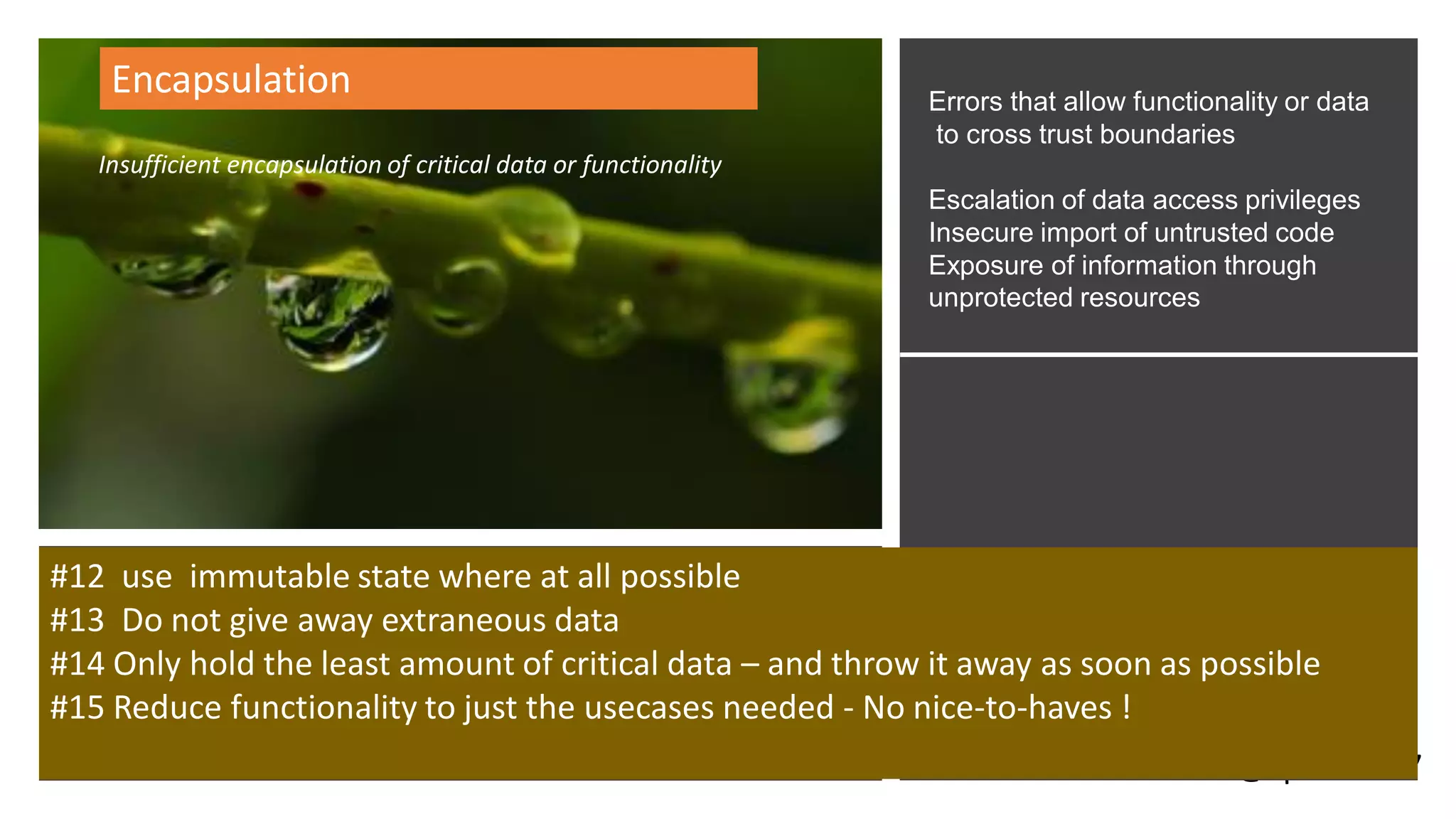 @spoole167
Encapsulation
Insufficient encapsulation of critical data or functionality
Errors that allow functionality or data
to cross trust boundaries
Escalation of data access privileges
Insecure import of untrusted code
Exposure of information through
unprotected resources
#12 use immutable state where at all possible
#13 Do not give away extraneous data
#14 Only hold the least amount of critical data – and throw it away as soon as possible
#15 Reduce functionality to just the usecases needed - No nice-to-haves !
 
