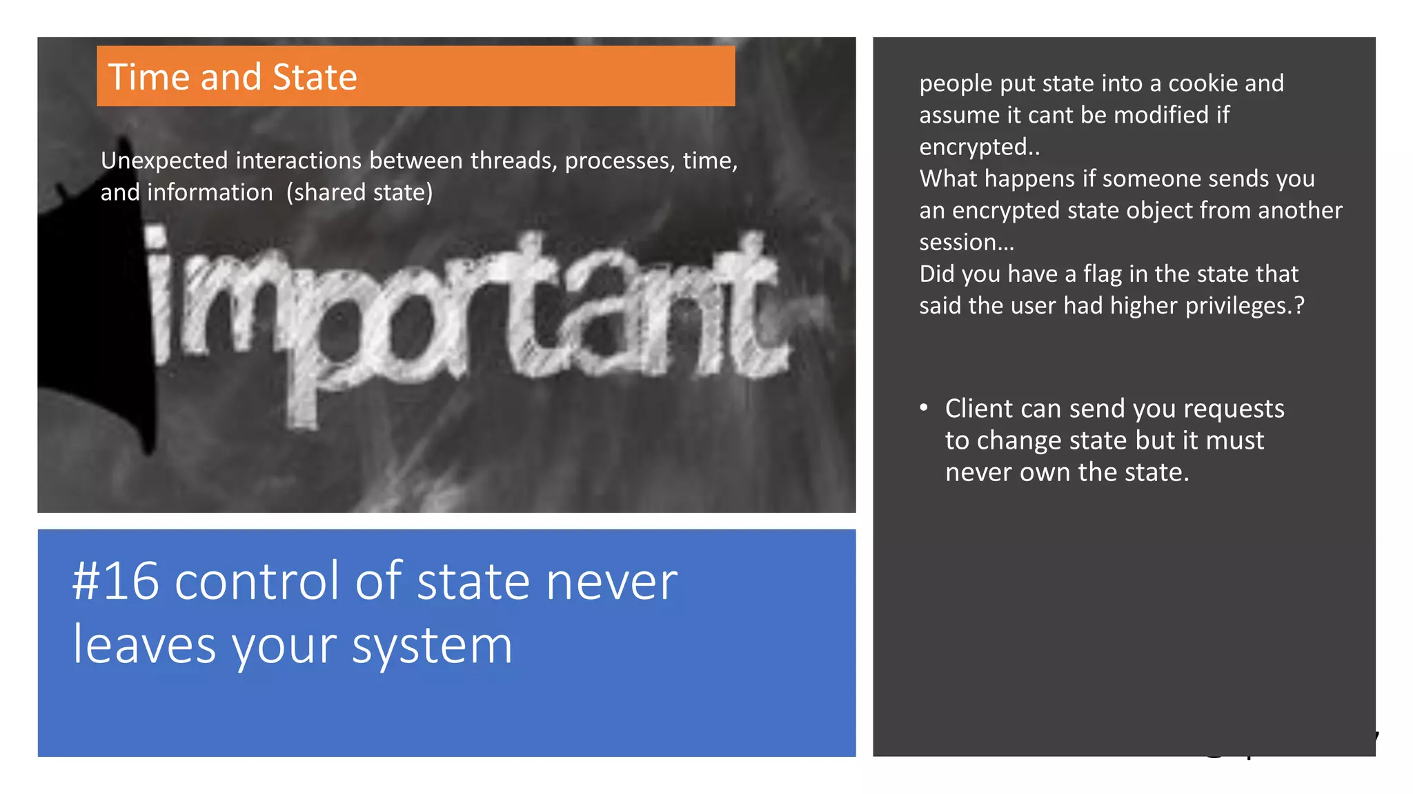 @spoole167
#16 control of state never
leaves your system
• Client can send you requests
to change state but it must
never own the state.
Time and State
Unexpected interactions between threads, processes, time,
and information (shared state)
people put state into a cookie and
assume it cant be modified if
encrypted..
What happens if someone sends you
an encrypted state object from another
session…
Did you have a flag in the state that
said the user had higher privileges.?
 