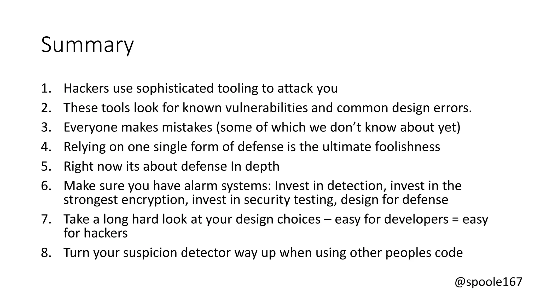 @spoole167
Summary
1. Hackers use sophisticated tooling to attack you
2. These tools look for known vulnerabilities and common design errors.
3. Everyone makes mistakes (some of which we don’t know about yet)
4. Relying on one single form of defense is the ultimate foolishness
5. Right now its about defense In depth
6. Make sure you have alarm systems: Invest in detection, invest in the
strongest encryption, invest in security testing, design for defense
7. Take a long hard look at your design choices – easy for developers = easy
for hackers
8. Turn your suspicion detector way up when using other peoples code
 