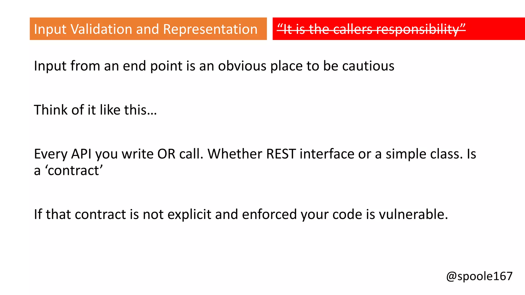 @spoole167
Input from an end point is an obvious place to be cautious
Think of it like this…
Every API you write OR call. Whether REST interface or a simple class. Is
a ‘contract’
If that contract is not explicit and enforced your code is vulnerable.
Input Validation and Representation “It is the callers responsibility”
 