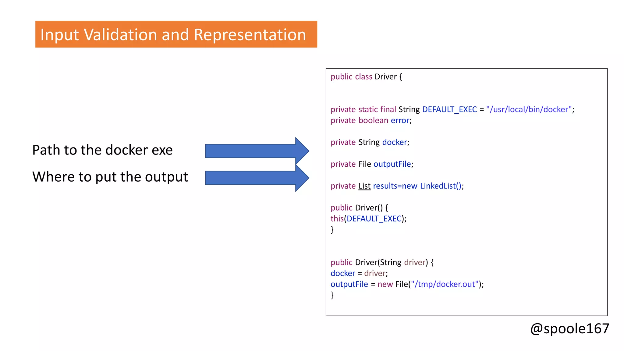 @spoole167
Input Validation and Representation
public class Driver {
private static final String DEFAULT_EXEC = "/usr/local/bin/docker";
private boolean error;
private String docker;
private File outputFile;
private List results=new LinkedList();
public Driver() {
this(DEFAULT_EXEC);
}
public Driver(String driver) {
docker = driver;
outputFile = new File("/tmp/docker.out");
}
Path to the docker exe
Where to put the output
 