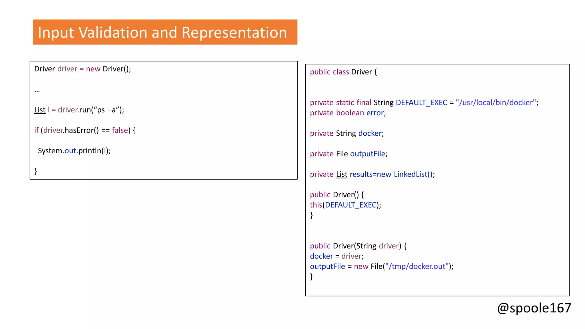 @spoole167
Input Validation and Representation
Driver driver = new Driver();
…
List l = driver.run(“ps –a”);
if (driver.hasError() == false) {
System.out.println(l);
}
public class Driver {
private static final String DEFAULT_EXEC = "/usr/local/bin/docker";
private boolean error;
private String docker;
private File outputFile;
private List results=new LinkedList();
public Driver() {
this(DEFAULT_EXEC);
}
public Driver(String driver) {
docker = driver;
outputFile = new File("/tmp/docker.out");
}
 