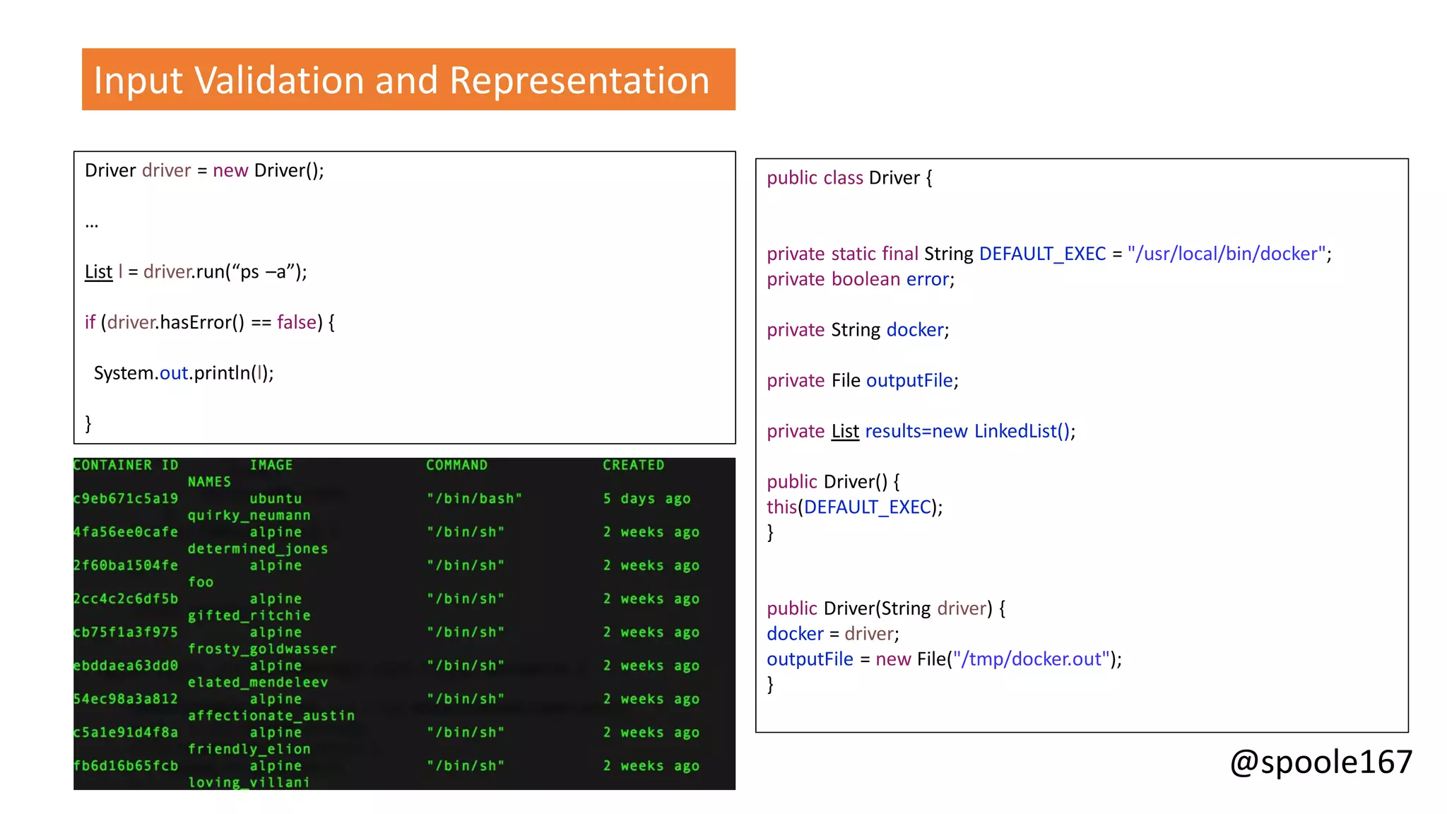 @spoole167
Input Validation and Representation
Driver driver = new Driver();
…
List l = driver.run(“ps –a”);
if (driver.hasError() == false) {
System.out.println(l);
}
public class Driver {
private static final String DEFAULT_EXEC = "/usr/local/bin/docker";
private boolean error;
private String docker;
private File outputFile;
private List results=new LinkedList();
public Driver() {
this(DEFAULT_EXEC);
}
public Driver(String driver) {
docker = driver;
outputFile = new File("/tmp/docker.out");
}
 