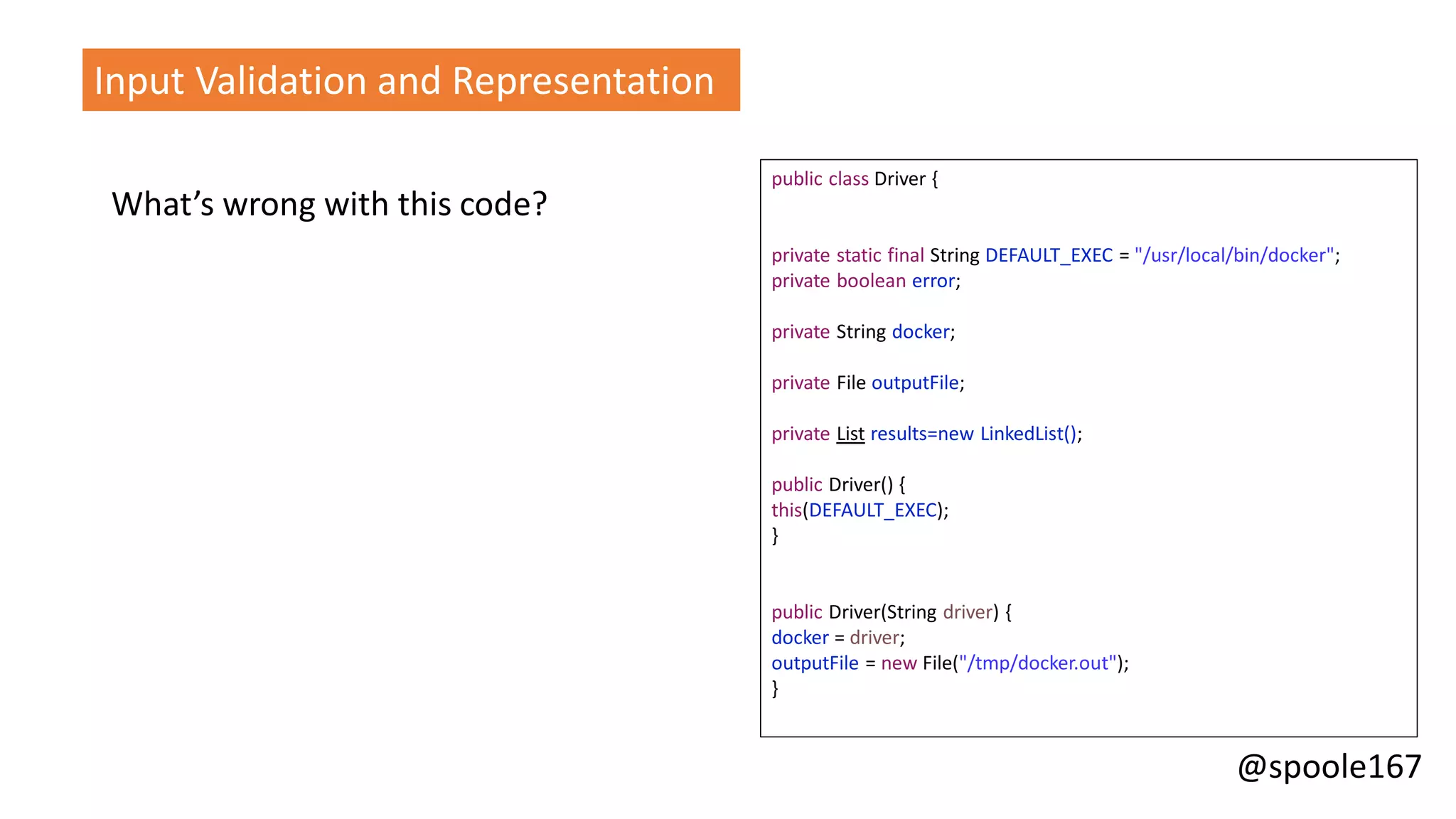 @spoole167
What’s wrong with this code?
Input Validation and Representation
public class Driver {
private static final String DEFAULT_EXEC = "/usr/local/bin/docker";
private boolean error;
private String docker;
private File outputFile;
private List results=new LinkedList();
public Driver() {
this(DEFAULT_EXEC);
}
public Driver(String driver) {
docker = driver;
outputFile = new File("/tmp/docker.out");
}
 