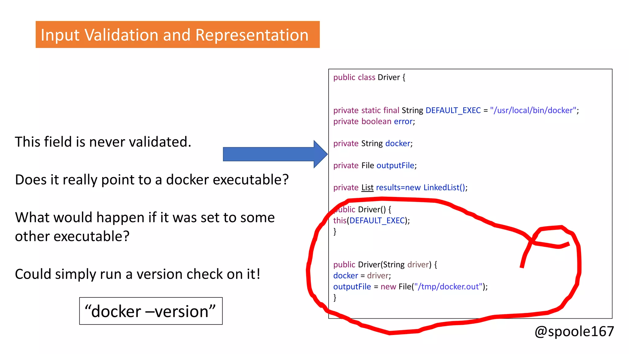 @spoole167
This field is never validated.
Does it really point to a docker executable?
What would happen if it was set to some
other executable?
Could simply run a version check on it!
“docker –version”
Input Validation and Representation
public class Driver {
private static final String DEFAULT_EXEC = "/usr/local/bin/docker";
private boolean error;
private String docker;
private File outputFile;
private List results=new LinkedList();
public Driver() {
this(DEFAULT_EXEC);
}
public Driver(String driver) {
docker = driver;
outputFile = new File("/tmp/docker.out");
}
 