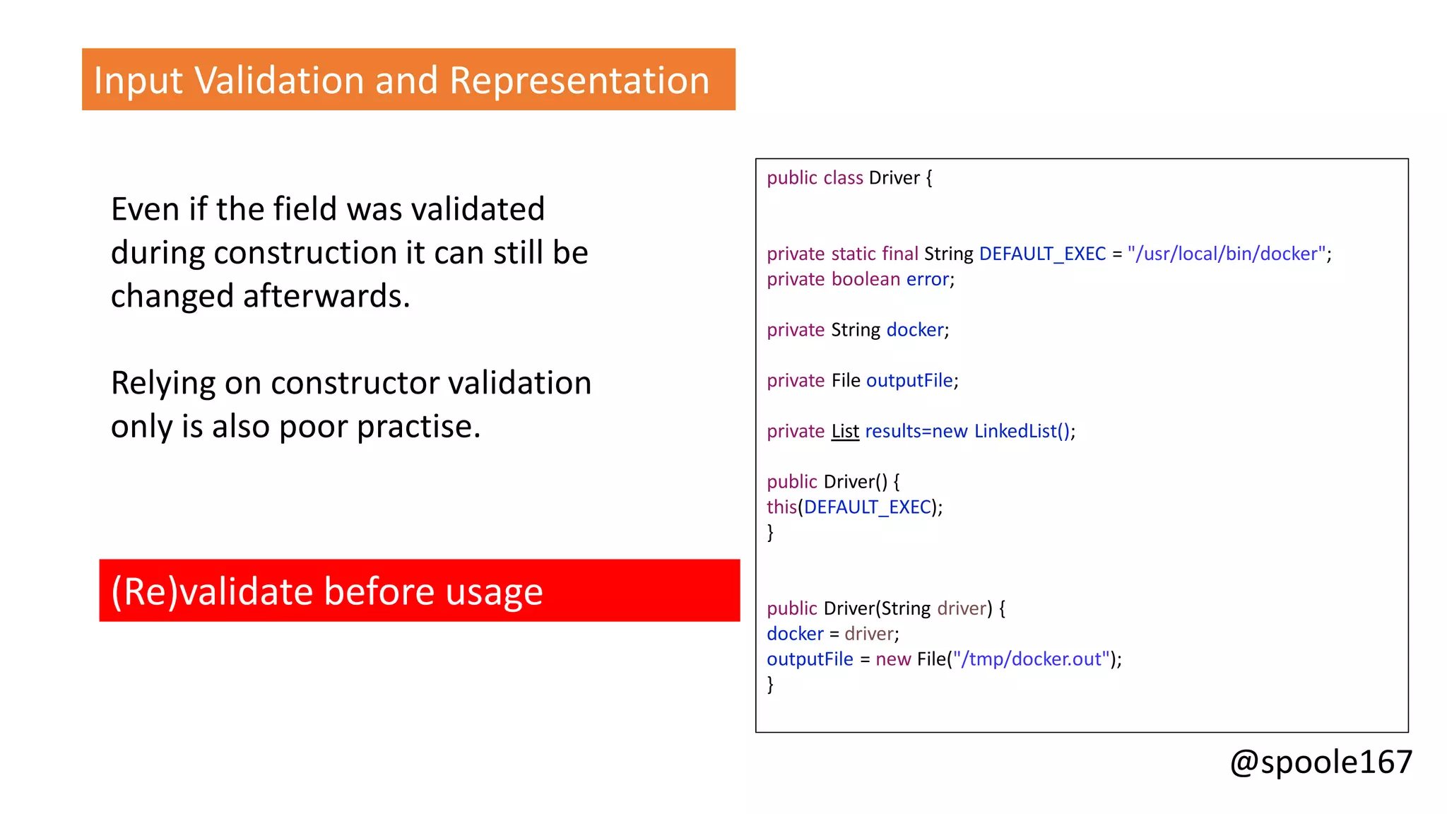 @spoole167
Even if the field was validated
during construction it can still be
changed afterwards.
Relying on constructor validation
only is also poor practise.
(Re)validate before usage
Input Validation and Representation
public class Driver {
private static final String DEFAULT_EXEC = "/usr/local/bin/docker";
private boolean error;
private String docker;
private File outputFile;
private List results=new LinkedList();
public Driver() {
this(DEFAULT_EXEC);
}
public Driver(String driver) {
docker = driver;
outputFile = new File("/tmp/docker.out");
}
 