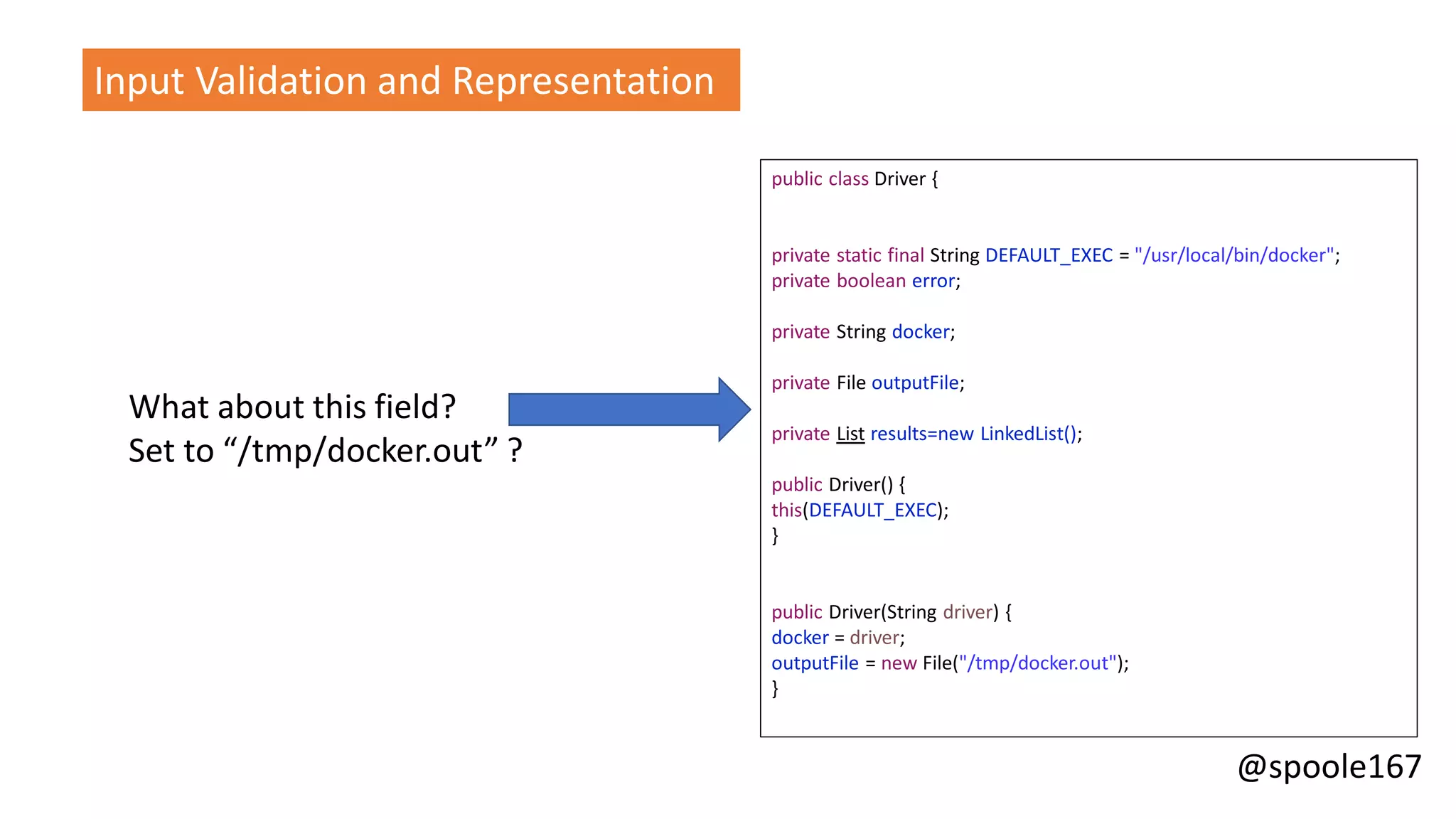 @spoole167
What about this field?
Set to “/tmp/docker.out” ?
Input Validation and Representation
public class Driver {
private static final String DEFAULT_EXEC = "/usr/local/bin/docker";
private boolean error;
private String docker;
private File outputFile;
private List results=new LinkedList();
public Driver() {
this(DEFAULT_EXEC);
}
public Driver(String driver) {
docker = driver;
outputFile = new File("/tmp/docker.out");
}
 