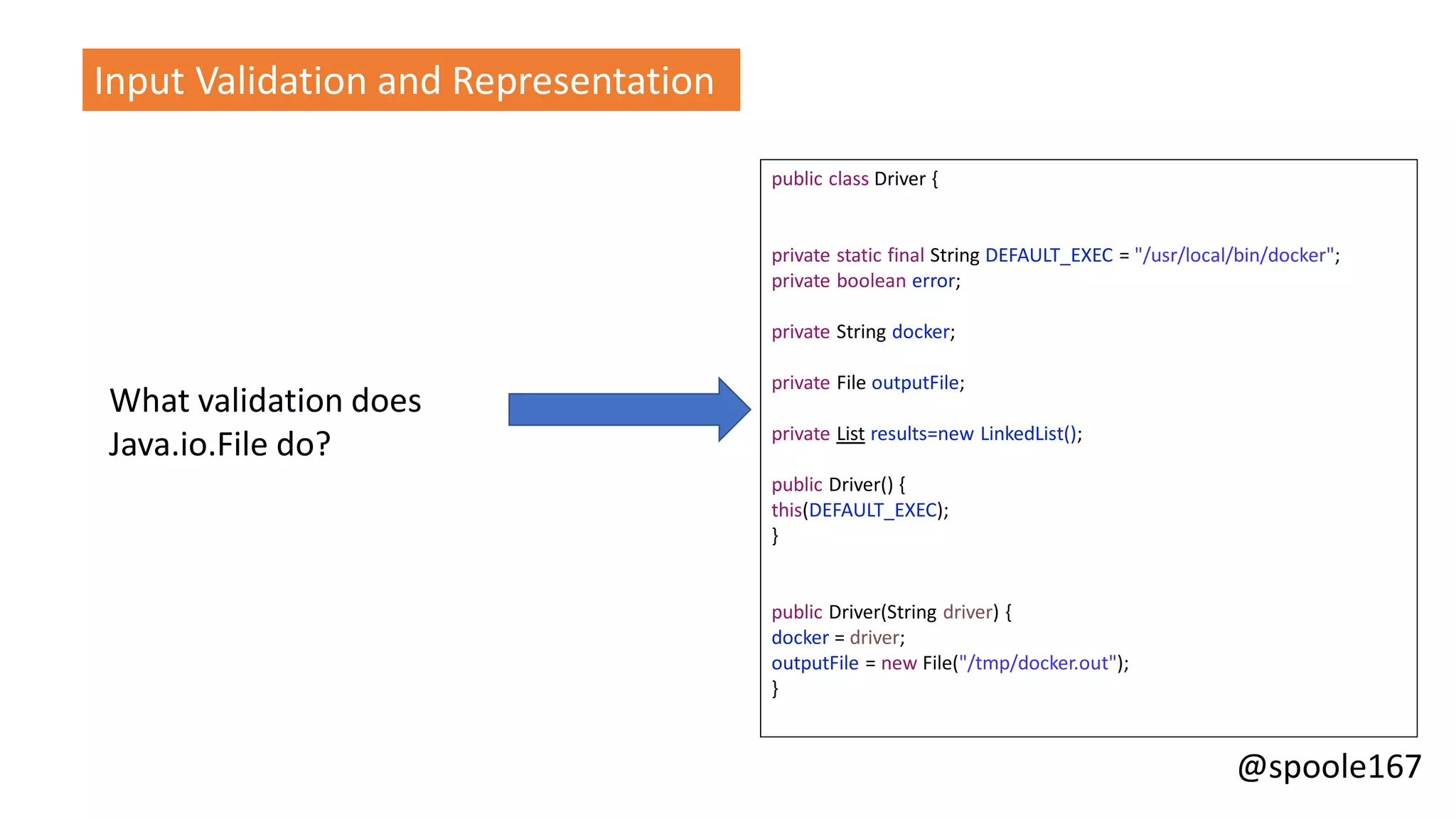 @spoole167
What validation does
Java.io.File do?
Input Validation and Representation
public class Driver {
private static final String DEFAULT_EXEC = "/usr/local/bin/docker";
private boolean error;
private String docker;
private File outputFile;
private List results=new LinkedList();
public Driver() {
this(DEFAULT_EXEC);
}
public Driver(String driver) {
docker = driver;
outputFile = new File("/tmp/docker.out");
}
 