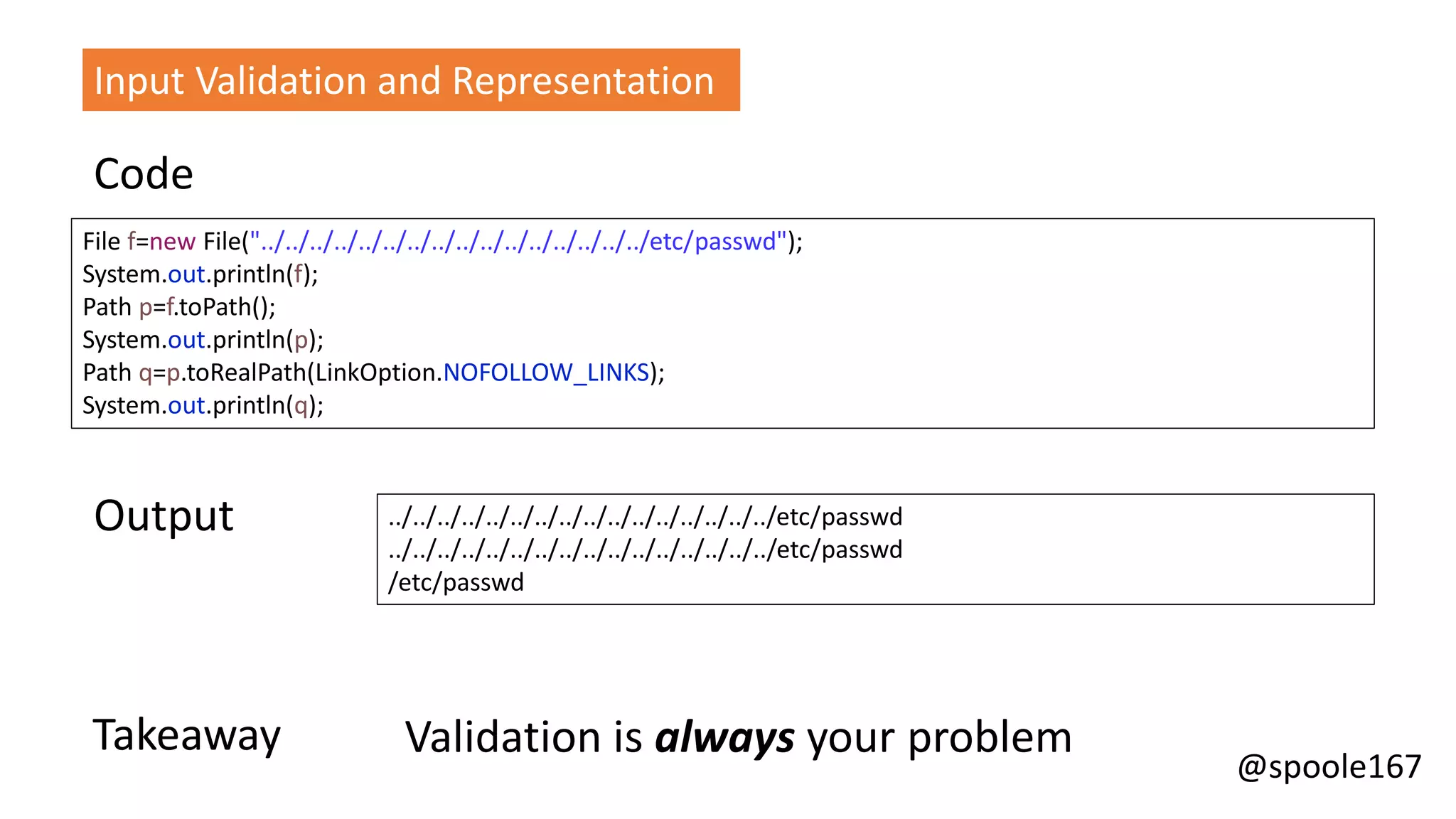 @spoole167
File f=new File("../../../../../../../../../../../../../../../../etc/passwd");
System.out.println(f);
Path p=f.toPath();
System.out.println(p);
Path q=p.toRealPath(LinkOption.NOFOLLOW_LINKS);
System.out.println(q);
../../../../../../../../../../../../../../../../etc/passwd
../../../../../../../../../../../../../../../../etc/passwd
/etc/passwd
Code
Output
Takeaway Validation is always your problem
Input Validation and Representation
 