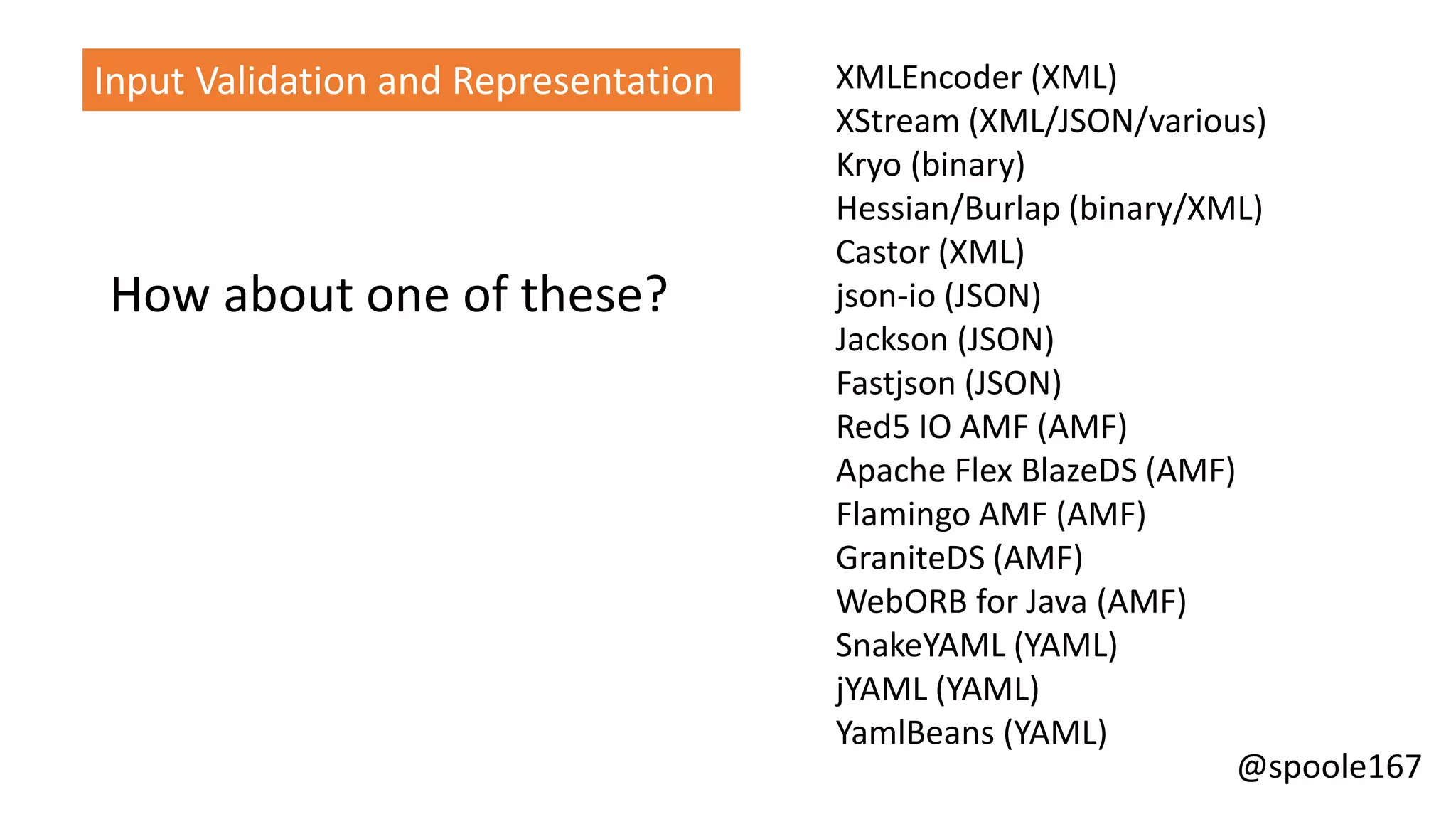 @spoole167
XMLEncoder (XML)
XStream (XML/JSON/various)
Kryo (binary)
Hessian/Burlap (binary/XML)
Castor (XML)
json-io (JSON)
Jackson (JSON)
Fastjson (JSON)
Red5 IO AMF (AMF)
Apache Flex BlazeDS (AMF)
Flamingo AMF (AMF)
GraniteDS (AMF)
WebORB for Java (AMF)
SnakeYAML (YAML)
jYAML (YAML)
YamlBeans (YAML)
Input Validation and Representation
How about one of these?
 