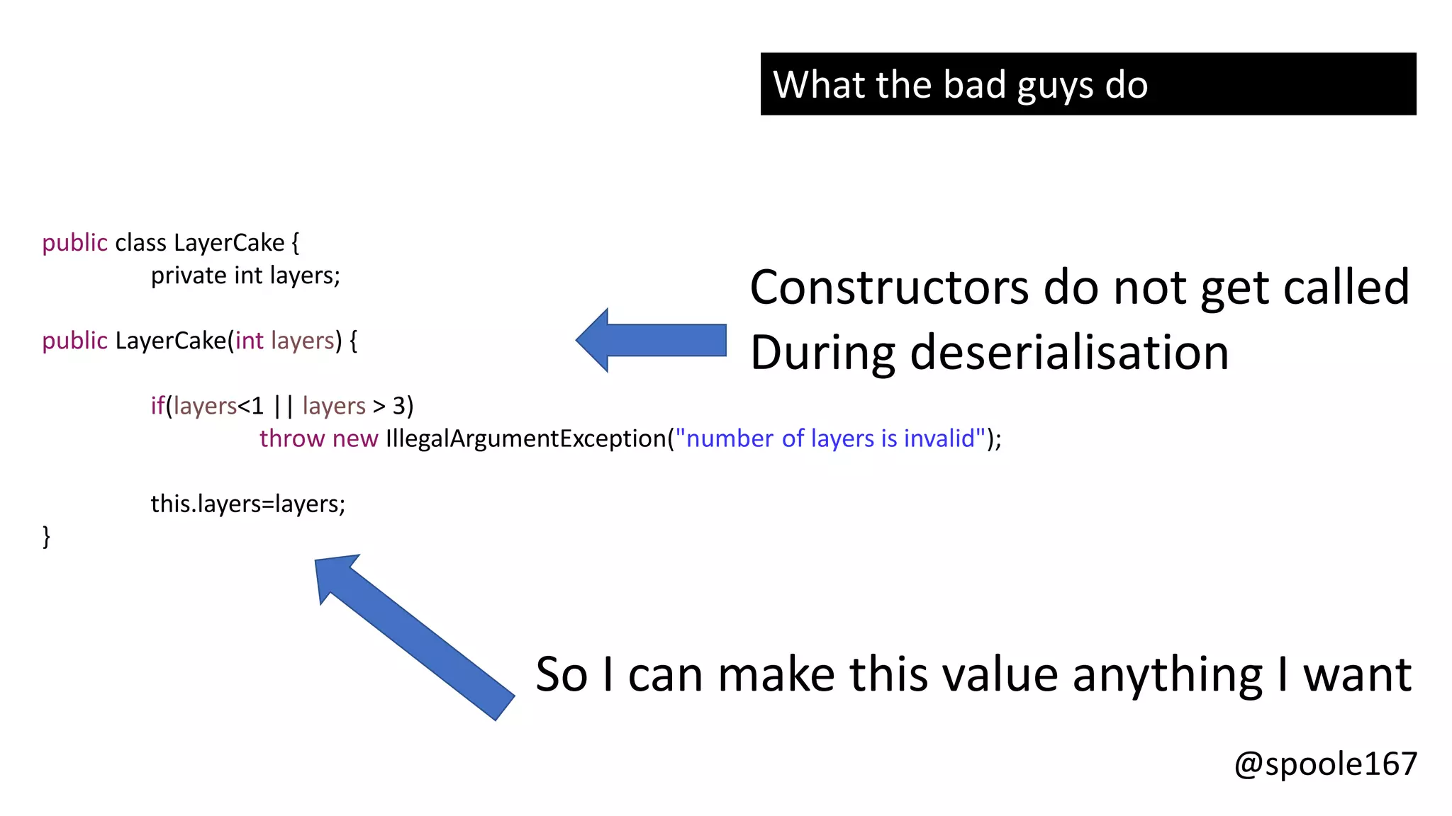 @spoole167
public class LayerCake {
private int layers;
public LayerCake(int layers) {
if(layers<1 || layers > 3)
throw new IllegalArgumentException("number of layers is invalid");
this.layers=layers;
}
Constructors do not get called
During deserialisation
So I can make this value anything I want
What the bad guys do
 