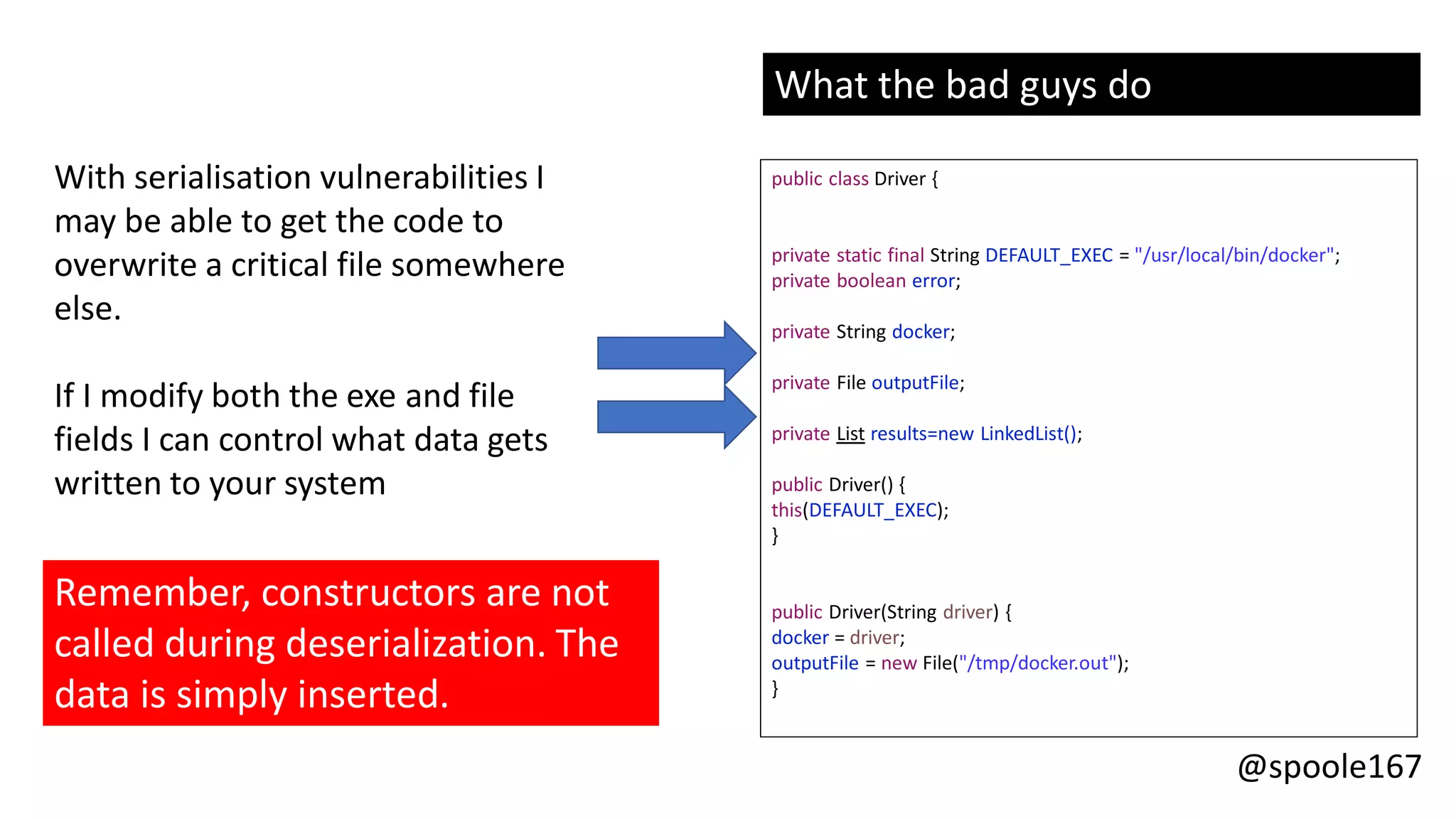 @spoole167
With serialisation vulnerabilities I
may be able to get the code to
overwrite a critical file somewhere
else.
If I modify both the exe and file
fields I can control what data gets
written to your system
What the bad guys do
public class Driver {
private static final String DEFAULT_EXEC = "/usr/local/bin/docker";
private boolean error;
private String docker;
private File outputFile;
private List results=new LinkedList();
public Driver() {
this(DEFAULT_EXEC);
}
public Driver(String driver) {
docker = driver;
outputFile = new File("/tmp/docker.out");
}
Remember, constructors are not
called during deserialization. The
data is simply inserted.
 